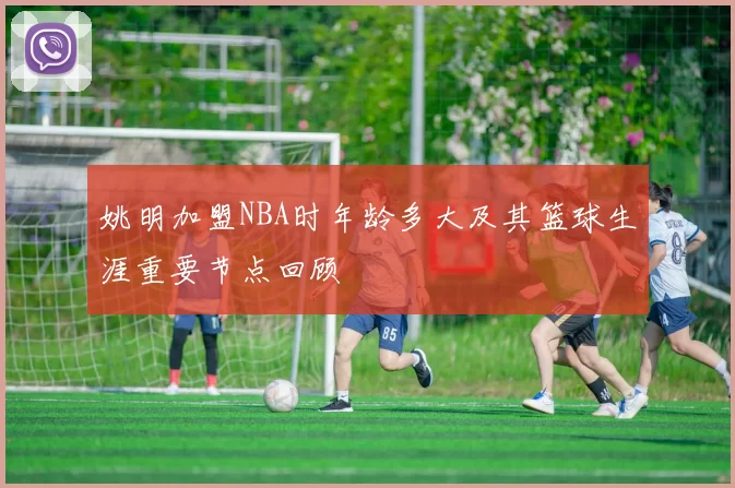 姚明加盟NBA时年龄多大及其篮球生涯重要节点回顾