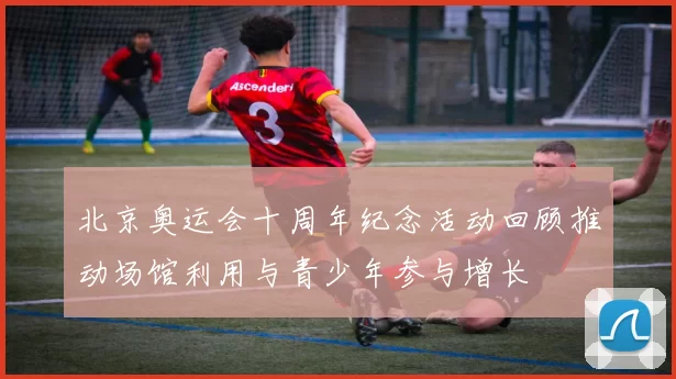 北京奥运会十周年纪念活动回顾推动场馆利用与青少年参与增长