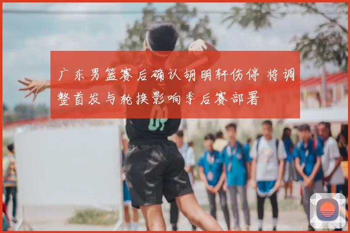 广东男篮赛后确认胡明轩伤停 将调整首发与轮换影响季后赛部署