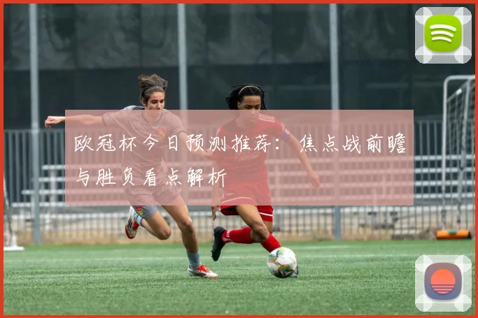 欧冠杯今日预测推荐：焦点战前瞻与胜负看点解析
