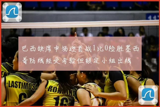 巴西缺席中场迎首战1比0险胜墨西哥防线经受考验但锁定小组出线