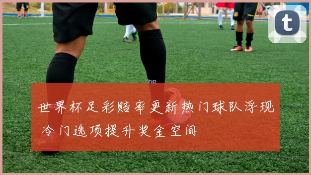 世界杯足彩赔率更新热门球队浮现 冷门选项提升奖金空间
