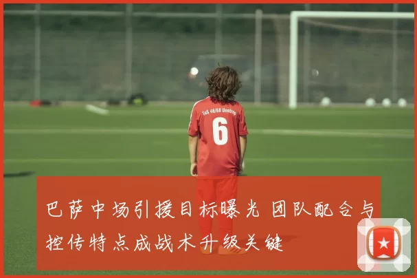巴萨中场引援目标曝光 团队配合与控传特点成战术升级关键