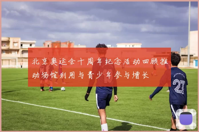 北京奥运会十周年纪念活动回顾推动场馆利用与青少年参与增长