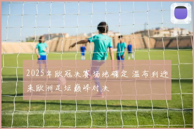 2025年欧冠决赛场地确定 温布利迎来欧洲足坛巅峰对决
