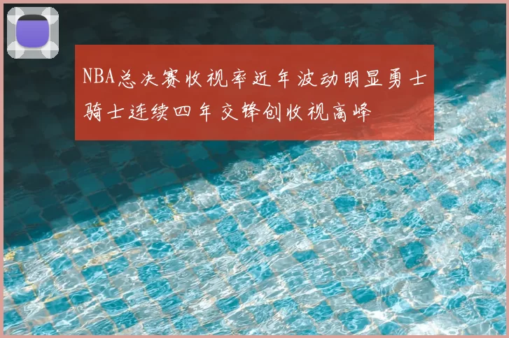 NBA总决赛收视率近年波动明显勇士骑士连续四年交锋创收视高峰