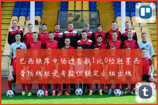 巴西缺席中场迎首战1比0险胜墨西哥防线经受考验但锁定小组出线