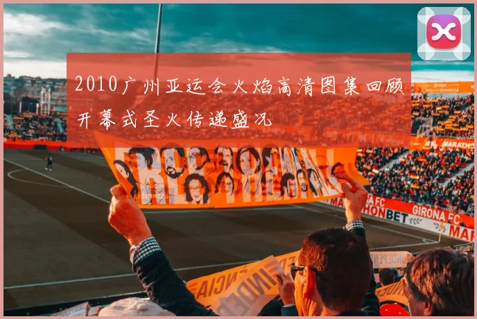 2010广州亚运会火焰高清图集回顾开幕式圣火传递盛况