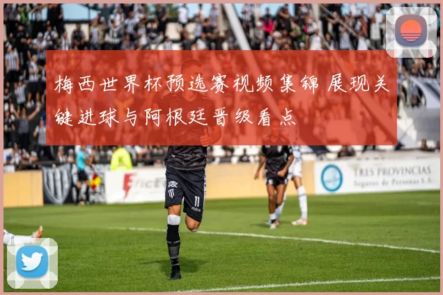梅西世界杯预选赛视频集锦 展现关键进球与阿根廷晋级看点