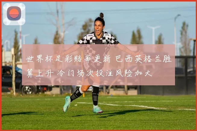 世界杯足彩赔率更新 巴西英格兰胜算上升 冷门场次投注风险加大