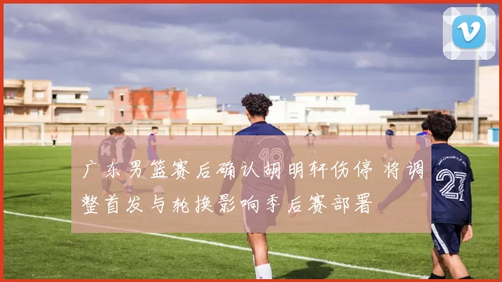 广东男篮赛后确认胡明轩伤停 将调整首发与轮换影响季后赛部署