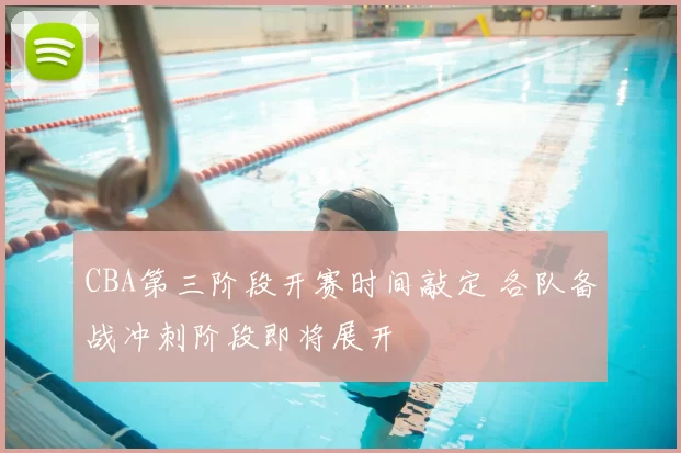 CBA第三阶段开赛时间敲定 各队备战冲刺阶段即将展开