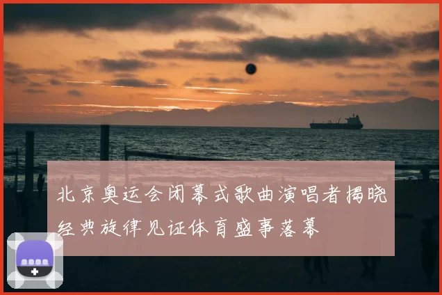 北京奥运会闭幕式歌曲演唱者揭晓经典旋律见证体育盛事落幕