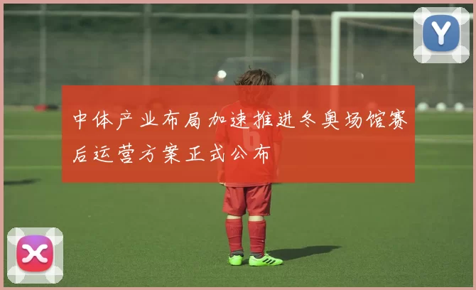 中体产业布局加速推进冬奥场馆赛后运营方案正式公布
