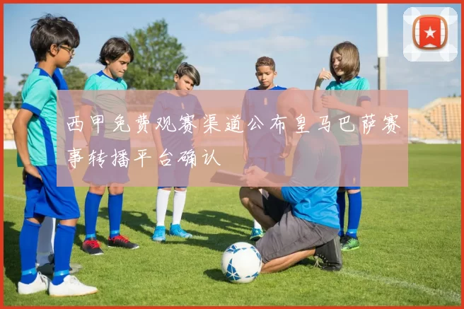 西甲免费观赛渠道公布皇马巴萨赛事转播平台确认