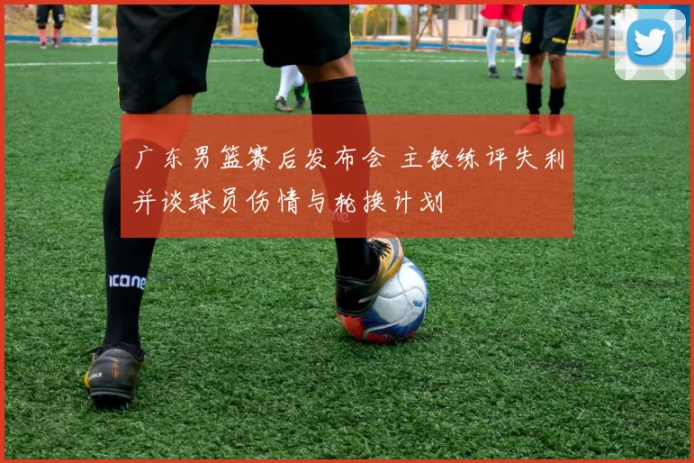 广东男篮赛后发布会 主教练评失利并谈球员伤情与轮换计划