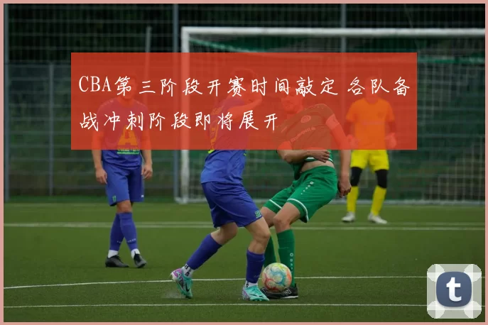 CBA第三阶段开赛时间敲定 各队备战冲刺阶段即将展开