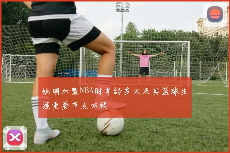 姚明加盟NBA时年龄多大及其篮球生涯重要节点回顾