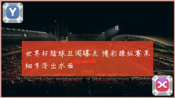 世界杯赌球丑闻曝光 博彩操纵赛果细节浮出水面