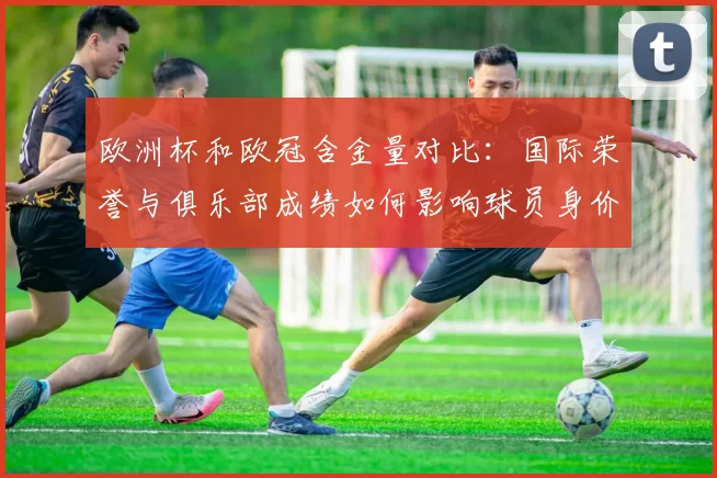 欧洲杯和欧冠含金量对比：国际荣誉与俱乐部成绩如何影响球员身价