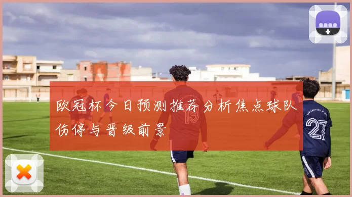 欧冠杯今日预测推荐分析焦点球队伤停与晋级前景