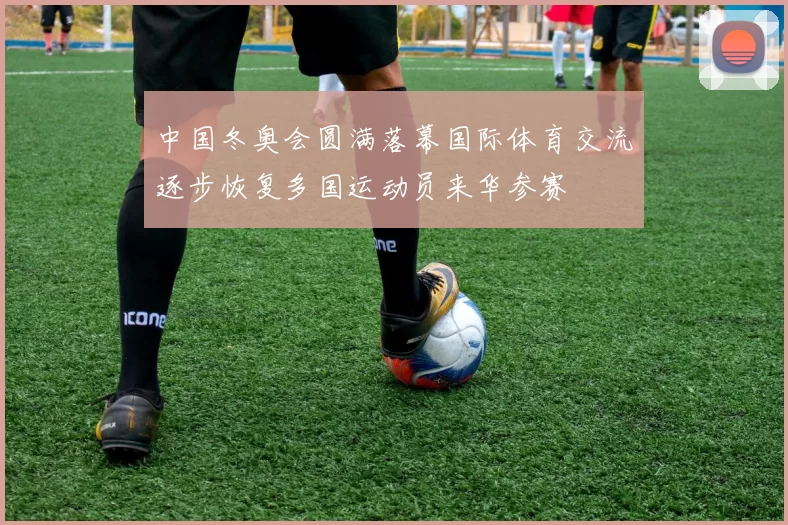 中国冬奥会圆满落幕国际体育交流逐步恢复多国运动员来华参赛