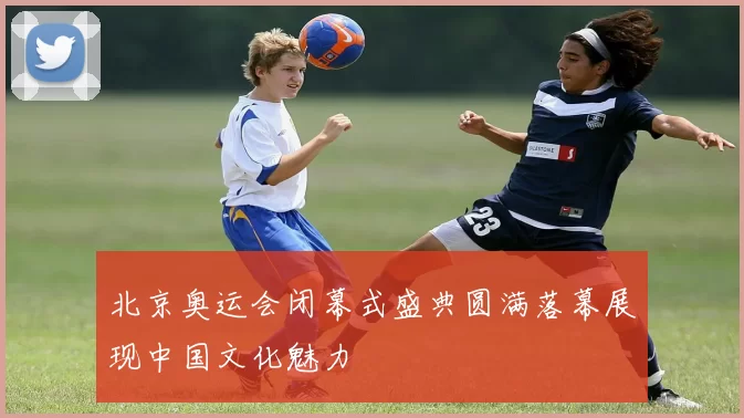 北京奥运会闭幕式盛典圆满落幕展现中国文化魅力