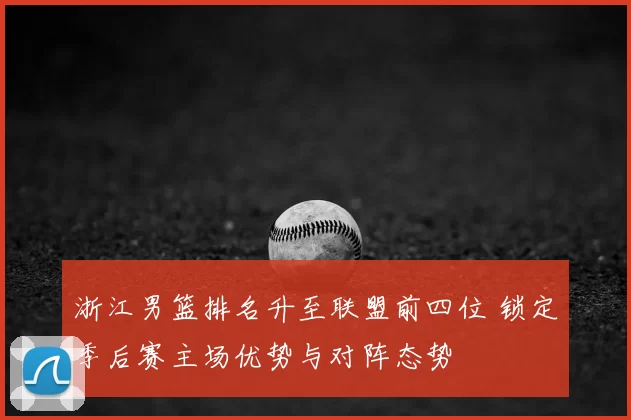 浙江男篮排名升至联盟前四位 锁定季后赛主场优势与对阵态势