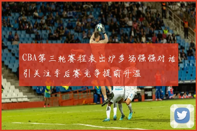 CBA第三轮赛程表出炉多场强强对话引关注季后赛竞争提前升温